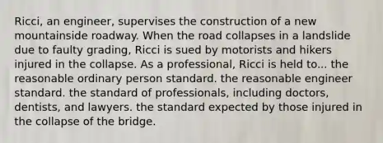 Ricci, an engineer, supervises the construction of a new mountainside roadway. When the road collapses in a landslide due to faulty grading, Ricci is sued by motorists and hikers injured in the collapse. As a professional, Ricci is held to... ​the reasonable ordinary person standard. ​the reasonable engineer standard. ​the standard of professionals, including doctors, dentists, and lawyers. ​the standard expected by those injured in the collapse of the bridge.