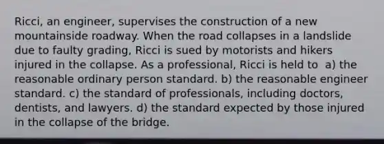 Ricci, an engineer, supervises the construction of a new mountainside roadway. When the road collapses in a landslide due to faulty grading, Ricci is sued by motorists and hikers injured in the collapse. As a professional, Ricci is held to​ ​ a) the reasonable ordinary person standard. b) ​the reasonable engineer standard. c) the standard of professionals, including doctors, dentists, and lawyers. d) the standard expected by those injured in the collapse of the bridge.