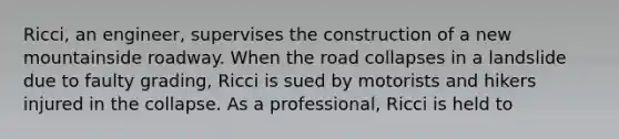 Ricci, an engineer, supervises the construction of a new mountainside roadway. When the road collapses in a landslide due to faulty grading, Ricci is sued by motorists and hikers injured in the collapse. As a professional, Ricci is held to​