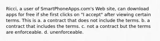 Ricci, a user of SmartPhoneApps.com's Web site, can download apps for free if she first clicks on "I accept" after viewing certain terms. This is a. a contract that does not include the terms. b. a contract that includes the terms. c. not a contract but the terms are enforceable. d. unenforceable.