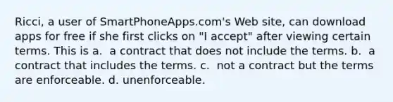 Ricci, a user of SmartPhoneApps.com's Web site, can download apps for free if she first clicks on "I accept" after viewing certain terms. This is​ a. ​ a contract that does not include the terms. b. ​ a contract that includes the terms. c. ​ not a contract but the terms are enforceable. d. ​unenforceable.