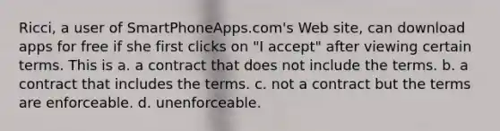 Ricci, a user of SmartPhoneApps.com's Web site, can download apps for free if she first clicks on "I accept" after viewing certain terms. This is a. ​a contract that does not include the terms. b. ​a contract that includes the terms. c. ​not a contract but the terms are enforceable. d. ​unenforceable.