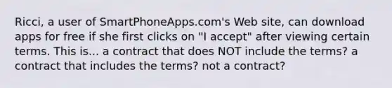 Ricci, a user of SmartPhoneApps.com's Web site, can download apps for free if she first clicks on "I accept" after viewing certain terms. This is... a contract that does NOT include the terms? a contract that includes the terms? not a contract?