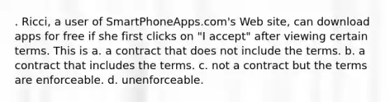 . Ricci, a user of SmartPhoneApps.com's Web site, can download apps for free if she first clicks on "I accept" after viewing certain terms. This is a. a contract that does not include the terms. b. a contract that includes the terms. c. not a contract but the terms are enforceable. d. unenforceable.