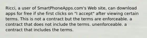 ​Ricci, a user of SmartPhoneApps.com's Web site, can download apps for free if she first clicks on "I accept" after viewing certain terms. This is ​not a contract but the terms are enforceable. ​a contract that does not include the terms. ​unenforceable. ​a contract that includes the terms.