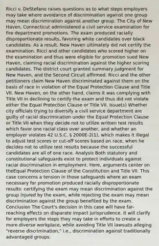 Ricci v. DeStefano raises questions as to what steps employers may take where avoidance of discrimination against one group may mean discrimination against another group. The City of New Haven, Connecticut administered a civil service examination for fire department promotions. The exam produced racially disproportionate results, favoring white candidates over black candidates. As a result, New Haven ultimately did not certify the examination. Ricci and other candidates who scored higher on the examination and thus were eligible for promotion sued New Haven, claiming racial discrimination against the higher scoring candidates. The district court granted summary judgment for New Haven, and the Second Circuit affirmed. Ricci and the other petitioners claim New Haven discriminated against them on the basis of race in violation of the Equal Protection Clause and Title VII. New Haven, on the other hand, claims it was complying with Title VII in declining to certify the exam and thus did not violate either the Equal Protection Clause or Title VII. Issue(s) Whether city officials trying to diversify a civil service department are guilty of racial discrimination under the Equal Protection Clause or Title VII when they decide not to utilize written test results which favor one racial class over another, and whether an employer violates 42 U.S.C. § 2000E-2(1), which makes it illegal to adjust test scores or cut-off scores based on race, when he decides not to utilize test results because the successful candidates are all of one race. Analysis Both statutory and constitutional safeguards exist to protect individuals against racial discrimination in employment. Here, arguments center on theEqual Protection Clause of the Constitution and Title VII. This case concerns a tension in those safeguards where an exam necessary for promotion produced racially disproportionate results: certifying the exam may mean discrimination against the group injured by the exam, while rejecting the exam may mean discrimination against the group benefited by the exam. Conclusion The Court's decision in this case will have far-reaching effects on disparate impact jurisprudence. It will clarify for employers the steps they may take in efforts to create a more diverse workplace, while avoiding Title VII lawsuits alleging "reverse discrimination," i.e., discrimination against traditionally advantaged groups.