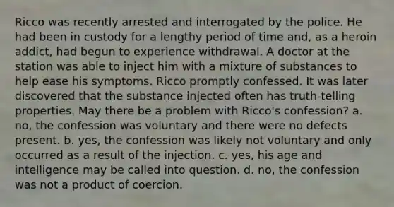 Ricco was recently arrested and interrogated by the police. He had been in custody for a lengthy period of time and, as a heroin addict, had begun to experience withdrawal. A doctor at the station was able to inject him with a mixture of substances to help ease his symptoms. Ricco promptly confessed. It was later discovered that the substance injected often has truth-telling properties. May there be a problem with Ricco's confession? a. no, the confession was voluntary and there were no defects present. b. yes, the confession was likely not voluntary and only occurred as a result of the injection. c. yes, his age and intelligence may be called into question. d. no, the confession was not a product of coercion.