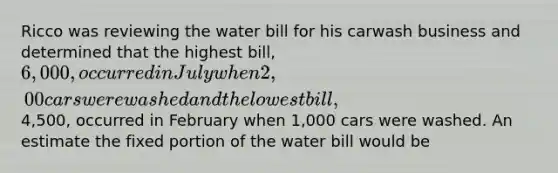 Ricco was reviewing the water bill for his carwash business and determined that the highest bill, 6,000, occurred in July when 2,00 cars were washed and the lowest bill,4,500, occurred in February when 1,000 cars were washed. An estimate the fixed portion of the water bill would be