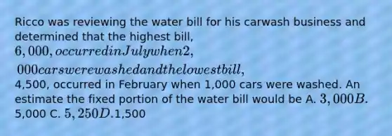 Ricco was reviewing the water bill for his carwash business and determined that the highest bill, 6,000, occurred in July when 2,000 cars were washed and the lowest bill,4,500, occurred in February when 1,000 cars were washed. An estimate the fixed portion of the water bill would be A. 3,000 B.5,000 C. 5,250 D.1,500