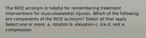 The RICE acronym is helpful for remembering treatment interventions for musculoskeletal injuries. Which of the following are components of the RICE acronym? Select all that apply Select one or more: a. rotation b. elevation c. Ice d. rest e. compression