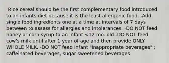 -Rice cereal should be the first complementary food introduced to an infants diet because it is the least allergenic food. -Add single food ingredients one at a time at intervals of 7 days between to assess for allergies and intolerances. -DO NOT feed honey or corn syrup to an infant <12 mo. old -DO NOT feed cow's milk until after 1 year of age and then provide ONLY WHOLE MILK. -DO NOT feed infant "inappropriate beverages" : caffeinated beverages, sugar sweetened beverages