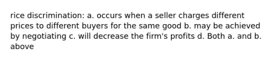 rice discrimination: a. occurs when a seller charges different prices to different buyers for the same good b. may be achieved by negotiating c. will decrease the firm's profits d. Both a. and b. above