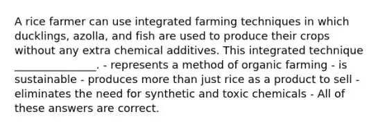 A rice farmer can use integrated farming techniques in which ducklings, azolla, and fish are used to produce their crops without any extra chemical additives. This integrated technique _______________. - represents a method of organic farming - is sustainable - produces more than just rice as a product to sell - eliminates the need for synthetic and toxic chemicals - All of these answers are correct.