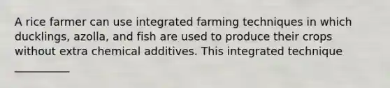 A rice farmer can use integrated farming techniques in which ducklings, azolla, and fish are used to produce their crops without extra chemical additives. This integrated technique __________