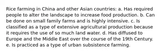 Rice farming in China and other Asian countries: a. Has required people to alter the landscape to increase food production. b. Can be done on small family farms and is highly intensive. c. Is classified as a type of extensive agricultural production because it requires the use of so much land water. d. Has diffused to Europe and the Middle East over the course of the 19th Century. e. Is practiced as a type of urban subsistence farming.