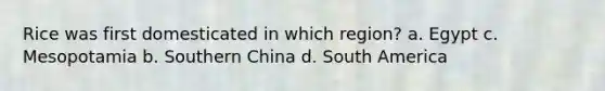 Rice was first domesticated in which region? a. Egypt c. Mesopotamia b. Southern China d. South America