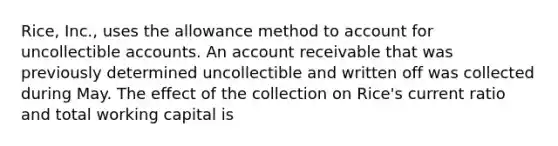 Rice, Inc., uses the allowance method to account for uncollectible accounts. An account receivable that was previously determined uncollectible and written off was collected during May. The effect of the collection on Rice's current ratio and total working capital is