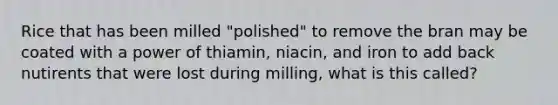 Rice that has been milled "polished" to remove the bran may be coated with a power of thiamin, niacin, and iron to add back nutirents that were lost during milling, what is this called?