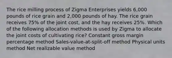 The rice milling process of Zigma Enterprises yields 6,000 pounds of rice grain and 2,000 pounds of hay. The rice grain receives 75% of the joint cost, and the hay receives 25%. Which of the following allocation methods is used by Zigma to allocate the joint costs of cultivating rice? Constant gross margin percentage method Sales-value-at-split-off method Physical units method Net realizable value method