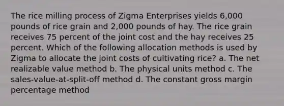 The rice milling process of Zigma Enterprises yields 6,000 pounds of rice grain and 2,000 pounds of hay. The rice grain receives 75 percent of the joint cost and the hay receives 25 percent. Which of the following allocation methods is used by Zigma to allocate the joint costs of cultivating rice? a. The net realizable value method b. The physical units method c. The sales-value-at-split-off method d. The constant gross margin percentage method