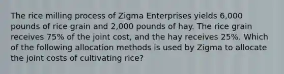 The rice milling process of Zigma Enterprises yields 6,000 pounds of rice grain and 2,000 pounds of hay. The rice grain receives 75% of the joint cost, and the hay receives 25%. Which of the following allocation methods is used by Zigma to allocate the joint costs of cultivating rice?