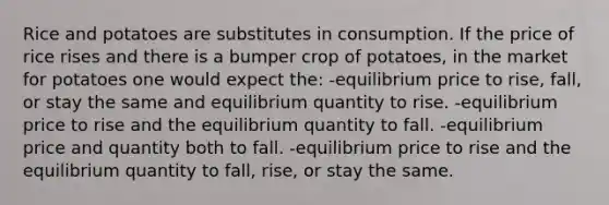 Rice and potatoes are substitutes in consumption. If the price of rice rises and there is a bumper crop of potatoes, in the market for potatoes one would expect the: -equilibrium price to rise, fall, or stay the same and equilibrium quantity to rise. -equilibrium price to rise and the equilibrium quantity to fall. -equilibrium price and quantity both to fall. -equilibrium price to rise and the equilibrium quantity to fall, rise, or stay the same.