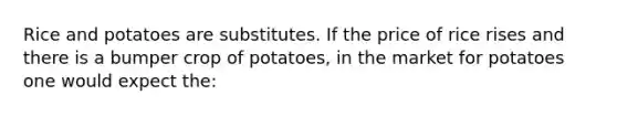 Rice and potatoes are substitutes. If the price of rice rises and there is a bumper crop of potatoes, in the market for potatoes one would expect the: