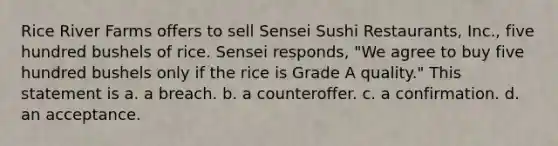 Rice River Farms offers to sell Sensei Sushi Restaurants, Inc., five hundred bushels of rice. Sensei responds, "We agree to buy five hundred bushels only if the rice is Grade A quality." This statement is a. a breach. b. a counteroffer. c. a confirmation. d. an acceptance.