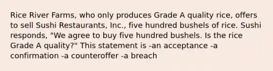 Rice River Farms, who only produces Grade A quality rice, offers to sell Sushi Restaurants, Inc., five hundred bushels of rice. Sushi responds, "We agree to buy five hundred bushels. Is the rice Grade A quality?" This statement is -an acceptance -a confirmation -a counteroffer -a breach