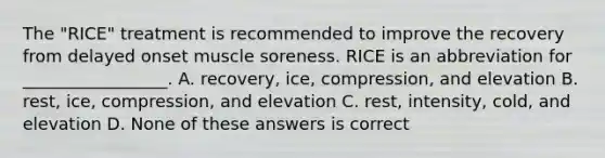 The "RICE" treatment is recommended to improve the recovery from delayed onset muscle soreness. RICE is an abbreviation for _________________. A. recovery, ice, compression, and elevation B. rest, ice, compression, and elevation C. rest, intensity, cold, and elevation D. None of these answers is correct