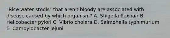 "Rice water stools" that aren't bloody are associated with disease caused by which organism? A. Shigella flexnari B. Helicobacter pylori C. Vibrio cholera D. Salmonella typhimurium E. Campylobacter jejuni