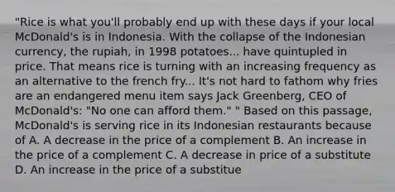 "Rice is what you'll probably end up with these days if your local McDonald's is in Indonesia. With the collapse of the Indonesian currency, the rupiah, in 1998 potatoes... have quintupled in price. That means rice is turning with an increasing frequency as an alternative to the french fry... It's not hard to fathom why fries are an endangered menu item says Jack Greenberg, CEO of McDonald's: "No one can afford them." " Based on this passage, McDonald's is serving rice in its Indonesian restaurants because of A. A decrease in the price of a complement B. An increase in the price of a complement C. A decrease in price of a substitute D. An increase in the price of a substitue