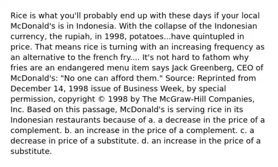 Rice is what you'll probably end up with these days if your local McDonald's is in Indonesia. With the collapse of the Indonesian currency, the rupiah, in 1998, potatoes...have quintupled in price. That means rice is turning with an increasing frequency as an alternative to the french fry.... It's not hard to fathom why fries are an endangered menu item says Jack Greenberg, CEO of McDonald's: "No one can afford them." Source: Reprinted from December 14, 1998 issue of Business Week, by special permission, copyright © 1998 by The McGraw-Hill Companies, Inc. Based on this passage, McDonald's is serving rice in its Indonesian restaurants because of a. a decrease in the price of a complement. b. an increase in the price of a complement. c. a decrease in price of a substitute. d. an increase in the price of a substitute.