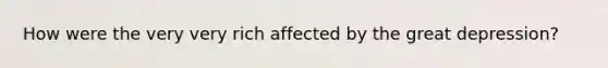 How were the very very rich affected by the great depression?