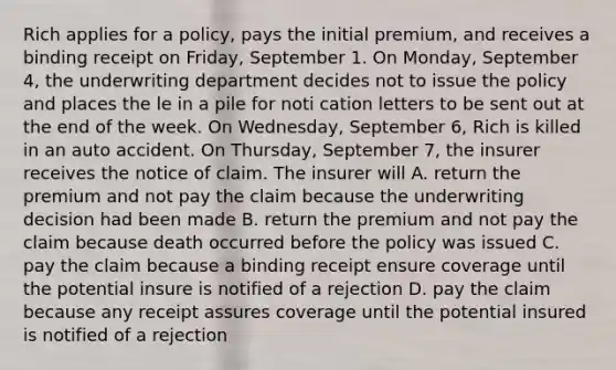 Rich applies for a policy, pays the initial premium, and receives a binding receipt on Friday, September 1. On Monday, September 4, the underwriting department decides not to issue the policy and places the le in a pile for noti cation letters to be sent out at the end of the week. On Wednesday, September 6, Rich is killed in an auto accident. On Thursday, September 7, the insurer receives the notice of claim. The insurer will A. return the premium and not pay the claim because the underwriting decision had been made B. return the premium and not pay the claim because death occurred before the policy was issued C. pay the claim because a binding receipt ensure coverage until the potential insure is notified of a rejection D. pay the claim because any receipt assures coverage until the potential insured is notified of a rejection