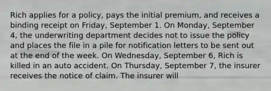 Rich applies for a policy, pays the initial premium, and receives a binding receipt on Friday, September 1. On Monday, September 4, the underwriting department decides not to issue the policy and places the file in a pile for notification letters to be sent out at the end of the week. On Wednesday, September 6, Rich is killed in an auto accident. On Thursday, September 7, the insurer receives the notice of claim. The insurer will