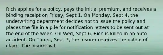 Rich applies for a policy, pays the initial premium, and receives a binding receipt on Friday, Sept 1. On Monday, Sept 4, the underwriting department decides not to issue the policy and places the file in a pile for notification letters to be sent out at the end of the week. On Wed, Sept 6, Rich is killed in an auto accident. On Thurs., Sept 7, the insurer receives the notice of claim. The insurer will