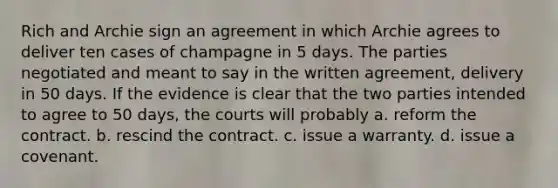 Rich and Archie sign an agreement in which Archie agrees to deliver ten cases of champagne in 5 days. The parties negotiated and meant to say in the written agreement, delivery in 50 days. If the evidence is clear that the two parties intended to agree to 50 days, the courts will probably a. reform the contract. b. rescind the contract. c. issue a warranty. d. issue a covenant.