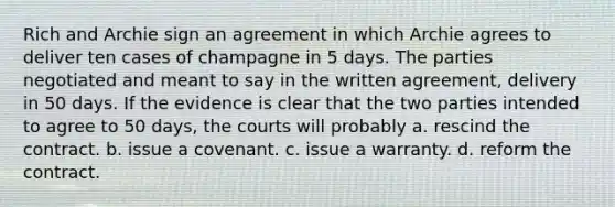 Rich and Archie sign an agreement in which Archie agrees to deliver ten cases of champagne in 5 days. The parties negotiated and meant to say in the written agreement, delivery in 50 days. If the evidence is clear that the two parties intended to agree to 50 days, the courts will probably a. rescind the contract. b. issue a covenant. c. issue a warranty. d. reform the contract.