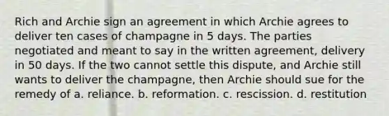 Rich and Archie sign an agreement in which Archie agrees to deliver ten cases of champagne in 5 days. The parties negotiated and meant to say in the written agreement, delivery in 50 days. If the two cannot settle this dispute, and Archie still wants to deliver the champagne, then Archie should sue for the remedy of a. reliance. b. reformation. c. rescission. d. restitution