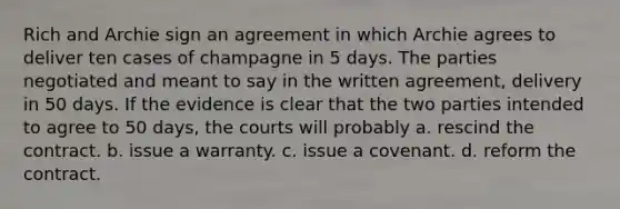 Rich and Archie sign an agreement in which Archie agrees to deliver ten cases of champagne in 5 days. The parties negotiated and meant to say in the written agreement, delivery in 50 days. If the evidence is clear that the two parties intended to agree to 50 days, the courts will probably a. rescind the contract. b. issue a warranty. c. issue a covenant. d. reform the contract.