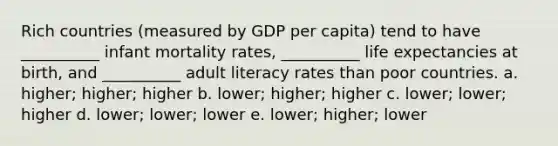 Rich countries (measured by GDP per capita) tend to have __________ infant mortality rates, __________ life expectancies at birth, and __________ adult literacy rates than poor countries. a. higher; higher; higher b. lower; higher; higher c. lower; lower; higher d. lower; lower; lower e. lower; higher; lower