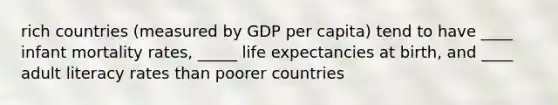 rich countries (measured by GDP per capita) tend to have ____ infant mortality rates, _____ life expectancies at birth, and ____ adult literacy rates than poorer countries