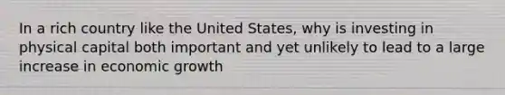In a rich country like the United States, why is investing in physical capital both important and yet unlikely to lead to a large increase in economic growth