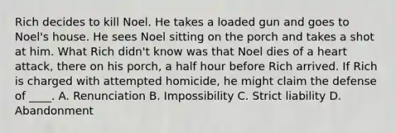 Rich decides to kill Noel. He takes a loaded gun and goes to Noel's house. He sees Noel sitting on the porch and takes a shot at him. What Rich didn't know was that Noel dies of a heart attack, there on his porch, a half hour before Rich arrived. If Rich is charged with attempted homicide, he might claim the defense of ____. A. Renunciation B. Impossibility C. Strict liability D. Abandonment