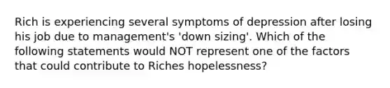 Rich is experiencing several symptoms of depression after losing his job due to management's 'down sizing'. Which of the following statements would NOT represent one of the factors that could contribute to Riches hopelessness?