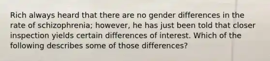 Rich always heard that there are no gender differences in the rate of schizophrenia; however, he has just been told that closer inspection yields certain differences of interest. Which of the following describes some of those differences?