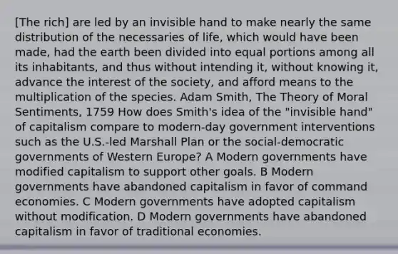 [The rich] are led by an invisible hand to make nearly the same distribution of the necessaries of life, which would have been made, had the earth been divided into equal portions among all its inhabitants, and thus without intending it, without knowing it, advance the interest of the society, and afford means to the multiplication of the species. Adam Smith, The Theory of Moral Sentiments, 1759 How does Smith's idea of the "invisible hand" of capitalism compare to modern-day government interventions such as the U.S.-led Marshall Plan or the social-democratic governments of Western Europe? A Modern governments have modified capitalism to support other goals. B Modern governments have abandoned capitalism in favor of command economies. C Modern governments have adopted capitalism without modification. D Modern governments have abandoned capitalism in favor of traditional economies.