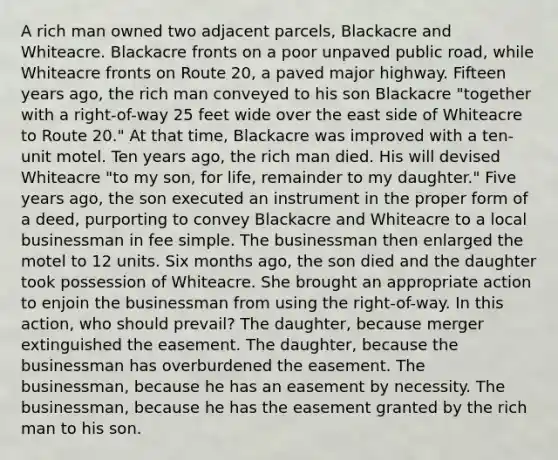 A rich man owned two adjacent parcels, Blackacre and Whiteacre. Blackacre fronts on a poor unpaved public road, while Whiteacre fronts on Route 20, a paved major highway. Fifteen years ago, the rich man conveyed to his son Blackacre "together with a right-of-way 25 feet wide over the east side of Whiteacre to Route 20." At that time, Blackacre was improved with a ten-unit motel. Ten years ago, the rich man died. His will devised Whiteacre "to my son, for life, remainder to my daughter." Five years ago, the son executed an instrument in the proper form of a deed, purporting to convey Blackacre and Whiteacre to a local businessman in fee simple. The businessman then enlarged the motel to 12 units. Six months ago, the son died and the daughter took possession of Whiteacre. She brought an appropriate action to enjoin the businessman from using the right-of-way. In this action, who should prevail? The daughter, because merger extinguished the easement. The daughter, because the businessman has overburdened the easement. The businessman, because he has an easement by necessity. The businessman, because he has the easement granted by the rich man to his son.