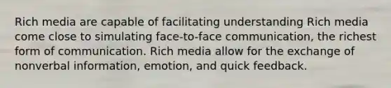 Rich media are capable of facilitating understanding Rich media come close to simulating face-to-face communication, the richest form of communication. Rich media allow for the exchange of nonverbal information, emotion, and quick feedback.